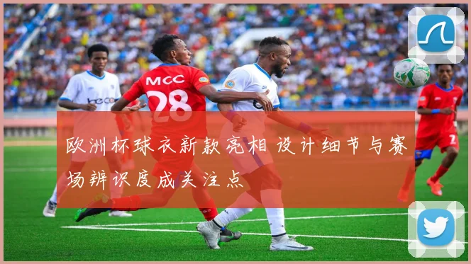 欧洲杯球衣新款亮相 设计细节与赛场辨识度成关注点