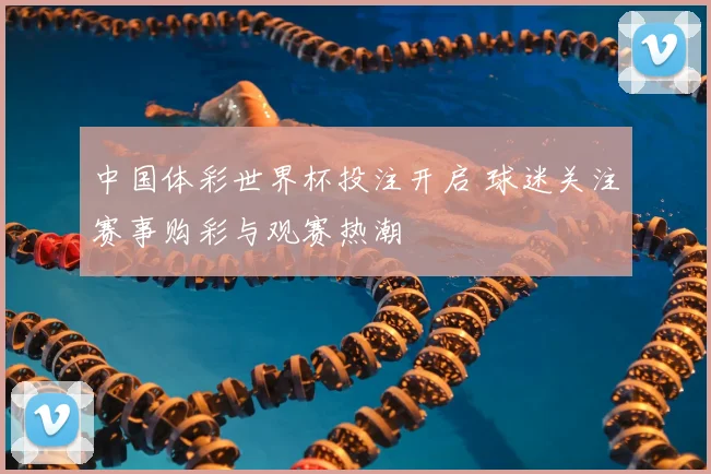中国体彩世界杯投注开启 球迷关注赛事购彩与观赛热潮