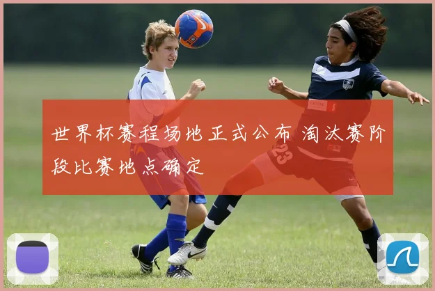 世界杯赛程场地正式公布 淘汰赛阶段比赛地点确定