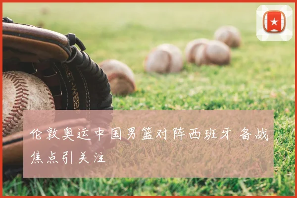 伦敦奥运中国男篮对阵西班牙 备战焦点引关注